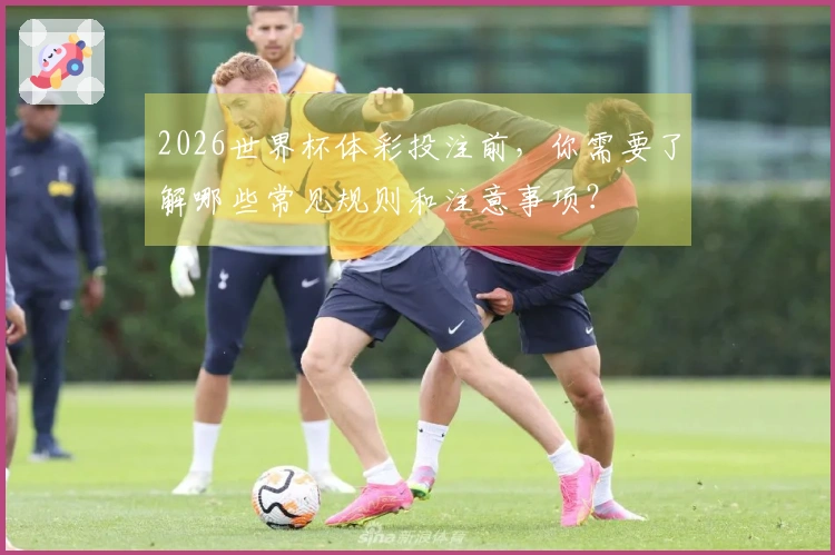 2026世界杯体彩投注前，你需要了解哪些常见规则和注意事项？